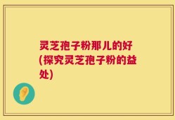 灵芝孢子粉那儿的好 (探究灵芝孢子粉的益处)