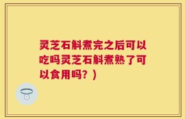 灵芝石斛煮完之后可以吃吗灵芝石斛煮熟了可以食用吗？)