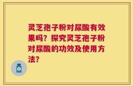 灵芝孢子粉对尿酸有效果吗？探究灵芝孢子粉对尿酸的功效及使用方法？