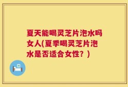 夏天能喝灵芝片泡水吗女人(夏季喝灵芝片泡水是否适合女性？)