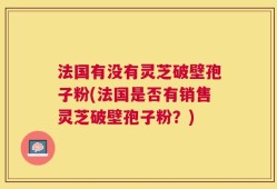法国有没有灵芝破壁孢子粉(法国是否有销售灵芝破壁孢子粉？)