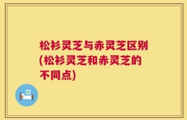 松衫灵芝与赤灵芝区别(松衫灵芝和赤灵芝的不同点)