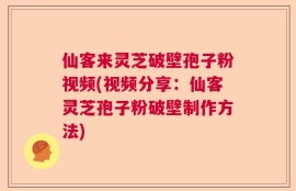 仙客来灵芝破壁孢子粉视频(视频分享：仙客灵芝孢子粉破壁制作方法)