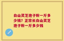 白山灵芝孢子粉一斤多少钱？正宗长白山灵芝孢子粉一斤多少钱
