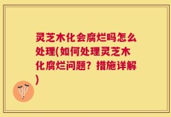 灵芝木化会腐烂吗怎么处理(如何处理灵芝木化腐烂问题？措施详解)