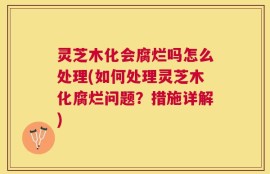 灵芝木化会腐烂吗怎么处理(如何处理灵芝木化腐烂问题？措施详解)