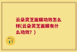 云朵灵芝面膜功效怎么样(云朵灵芝面膜有什么功效？)