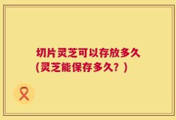 切片灵芝可以存放多久(灵芝能保存多久？)