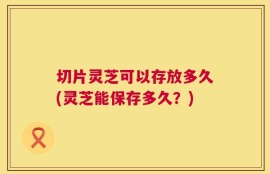 切片灵芝可以存放多久(灵芝能保存多久？)