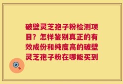 破壁灵芝孢子粉检测项目？怎样鉴别真正的有效成份和纯度高的破壁灵芝孢子粉在哪能买到