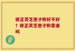修正灵芝孢子粉好不好？修正灵芝孢子粉靠谱吗