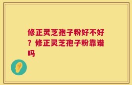 修正灵芝孢子粉好不好？修正灵芝孢子粉靠谱吗