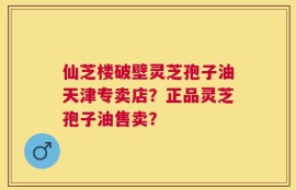 仙芝楼破壁灵芝孢子油天津专卖店？正品灵芝孢子油售卖？