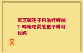 灵芝破孢子粉治疗哮喘？哮喘吃灵芝孢子粉可以吗
