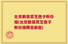 北京散装灵芝孢子粉价格(北京散装灵芝孢子粉价格降至新低)