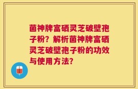 菌神牌富硒灵芝破壁孢子粉？解析菌神牌富硒灵芝破壁孢子粉的功效与使用方法？