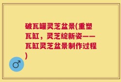 破瓦罐灵芝盆景(重塑瓦缸，灵芝绽新姿——瓦缸灵芝盆景制作过程)