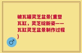 破瓦罐灵芝盆景(重塑瓦缸，灵芝绽新姿——瓦缸灵芝盆景制作过程)
