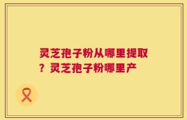 灵芝孢子粉从哪里提取？灵芝孢子粉哪里产