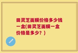 田灵芝面膜价格多少钱一盒(田灵芝面膜一盒价格是多少？)