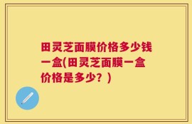 田灵芝面膜价格多少钱一盒(田灵芝面膜一盒价格是多少？)