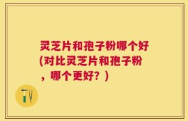 灵芝片和孢子粉哪个好(对比灵芝片和孢子粉，哪个更好？)