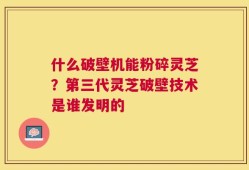 什么破壁机能粉碎灵芝？第三代灵芝破壁技术是谁发明的
