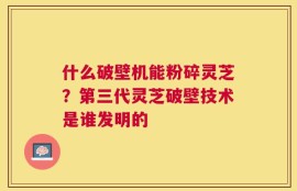 什么破壁机能粉碎灵芝？第三代灵芝破壁技术是谁发明的