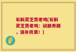 石斛灵芝煲老鸡(石斛灵芝煲老鸡：润肤养颜，滋补抗衰！)