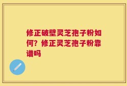 修正破壁灵芝孢子粉如何？修正灵芝孢子粉靠谱吗