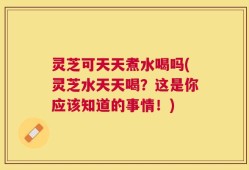 灵芝可天天煮水喝吗(灵芝水天天喝？这是你应该知道的事情！)