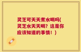 灵芝可天天煮水喝吗(灵芝水天天喝？这是你应该知道的事情！)