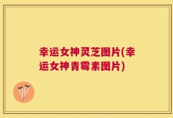 幸运女神灵芝图片(幸运女神青霉素图片)