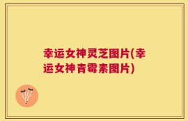 幸运女神灵芝图片(幸运女神青霉素图片)