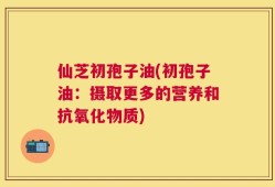 仙芝初孢子油(初孢子油：摄取更多的营养和抗氧化物质)