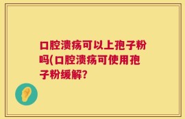 口腔溃疡可以上孢子粉吗(口腔溃疡可使用孢子粉缓解？