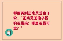 哪里买到正宗灵芝孢子粉_“正宗灵芝孢子粉购买指南：哪里买最可靠？”