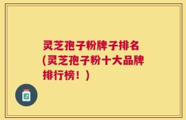 灵芝孢子粉牌子排名 (灵芝孢子粉十大品牌排行榜！)