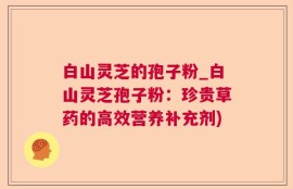 白山灵芝的孢子粉_白山灵芝孢子粉：珍贵草药的高效营养补充剂)