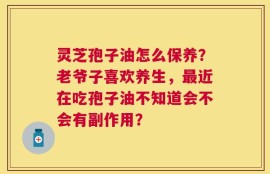 灵芝孢子油怎么保养？老爷子喜欢养生，最近在吃孢子油不知道会不会有副作用？