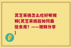 灵芝采摘怎么吃好呢视频(灵芝采摘后如何最佳食用？——视频分享)