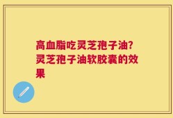 高血脂吃灵芝孢子油？灵芝孢子油软胶囊的效果