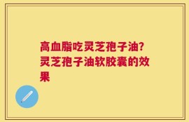 高血脂吃灵芝孢子油？灵芝孢子油软胶囊的效果