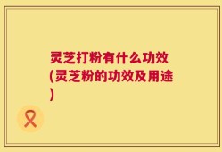 灵芝打粉有什么功效 (灵芝粉的功效及用途)