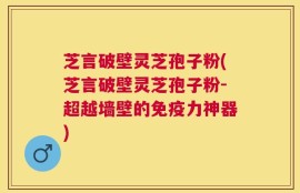芝言破壁灵芝孢子粉(芝言破壁灵芝孢子粉-超越墙壁的免疫力神器)