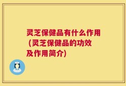 灵芝保健品有什么作用 (灵芝保健品的功效及作用简介)