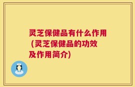 灵芝保健品有什么作用 (灵芝保健品的功效及作用简介)