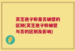 灵芝孢子粉是否破壁的区别(灵芝孢子粉破壁与否的区别及影响)