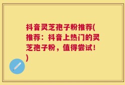 抖音灵芝孢子粉推荐(推荐：抖音上热门的灵芝孢子粉，值得尝试！)