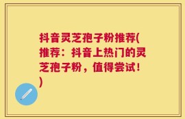 抖音灵芝孢子粉推荐(推荐：抖音上热门的灵芝孢子粉，值得尝试！)